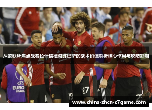从欧联杯焦点战看拉什福德对阵巴萨的战术价值解析核心作用与攻防影响 从欧联杯焦点战看拉什福德对阵巴萨的战术价值解析核心作用与攻防影响