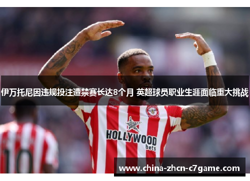 伊万托尼因违规投注遭禁赛长达8个月 英超球员职业生涯面临重大挑战 伊万托尼因违规投注遭禁赛长达8个月 英超球员职业生涯面临重大挑战