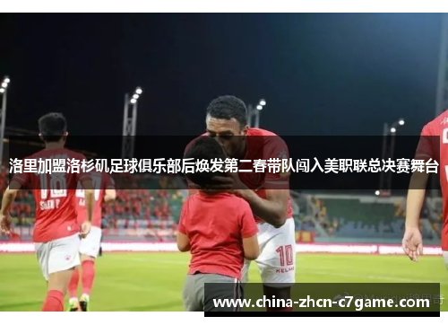 洛里加盟洛杉矶足球俱乐部后焕发第二春带队闯入美职联总决赛舞台