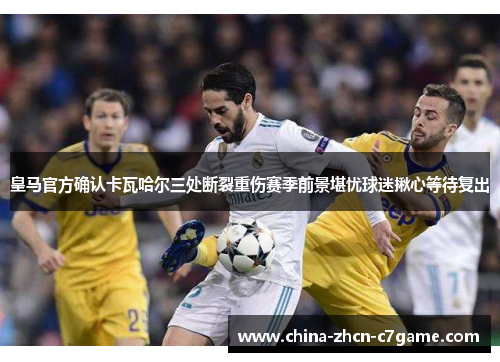 皇马官方确认卡瓦哈尔三处断裂重伤赛季前景堪忧球迷揪心等待复出