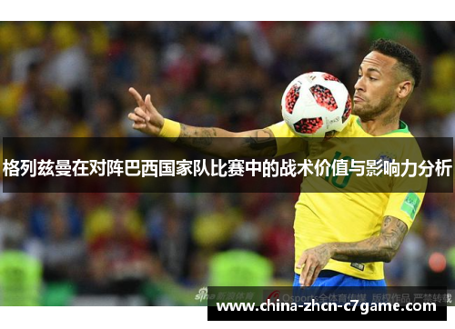格列兹曼在对阵巴西国家队比赛中的战术价值与影响力分析 格列兹曼在对阵巴西国家队比赛中的战术价值与影响力分析