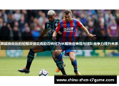 英超换帅后的短期反弹究竟能否转化为长期稳定表现与球队竞争力提升关系 英超换帅后的短期反弹究竟能否转化为长期稳定表现与球队竞争力提升关系