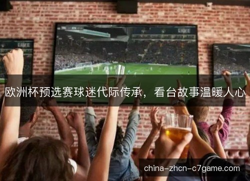 欧洲杯预选赛球迷代际传承，看台故事温暖人心